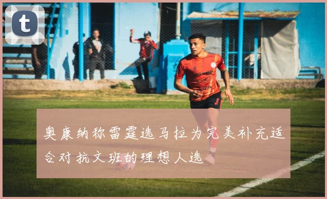 奥康纳称雷霆选马拉为完美补充适合对抗文班的理想人选