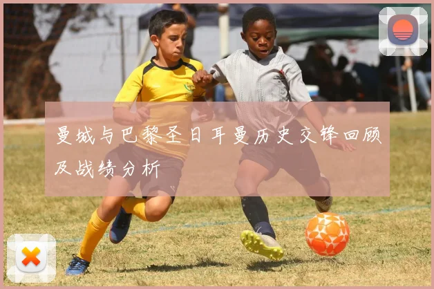 曼城与巴黎圣日耳曼历史交锋回顾及战绩分析