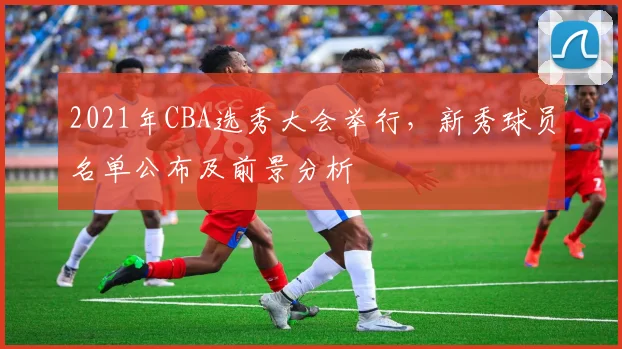 2021年CBA选秀大会举行，新秀球员名单公布及前景分析