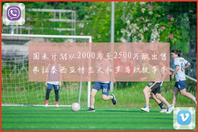 国米计划以2000万至2500万欧出售弗拉泰西亚特兰大和罗马积极争夺