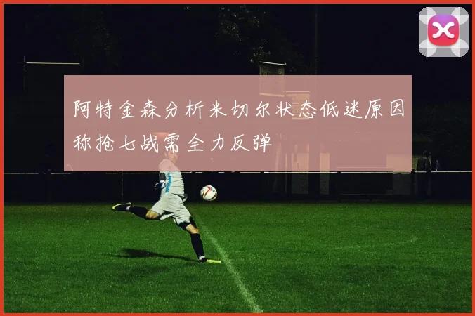 阿特金森分析米切尔状态低迷原因称抢七战需全力反弹
