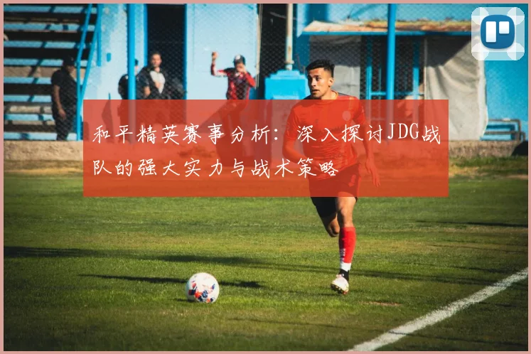 和平精英赛事分析：深入探讨JDG战队的强大实力与战术策略