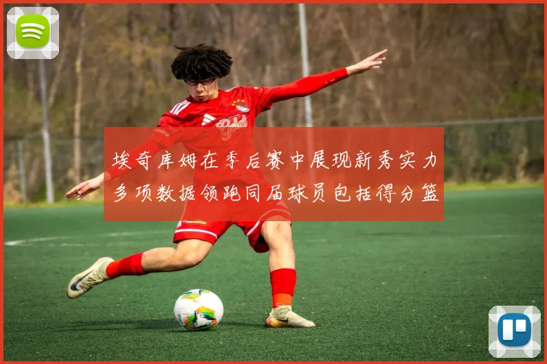 埃奇库姆在季后赛中展现新秀实力多项数据领跑同届球员包括得分篮板助攻抢断三分