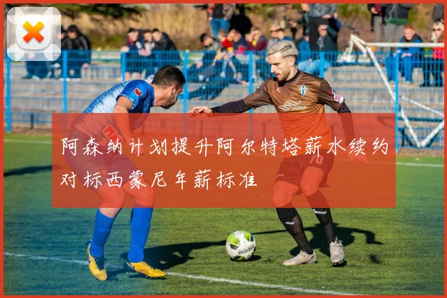阿森纳计划提升阿尔特塔薪水续约对标西蒙尼年薪标准