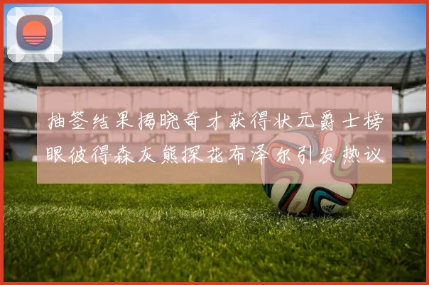 抽签结果揭晓奇才获得状元爵士榜眼彼得森灰熊探花布泽尔引发热议